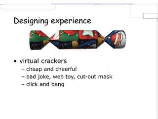 Designing experience
• virtual crackers
– cheap and cheerful
– bad joke, web toy, cut-out mask
– click and bang
 