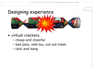 Designing experience
• virtual crackers
– cheap and cheerful
– bad joke, web toy, cut-out mask
– click and bang
 