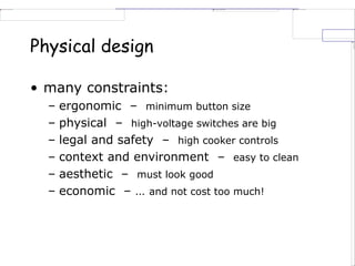 Physical design
• many constraints:
– ergonomic – minimum button size
– physical – high-voltage switches are big
– legal and safety – high cooker controls
– context and environment – easy to clean
– aesthetic – must look good
– economic – … and not cost too much!
 