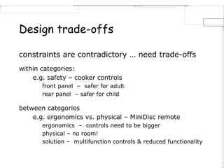 Design trade-offs
constraints are contradictory … need trade-offs
within categories:
e.g. safety – cooker controls
front panel – safer for adult
rear panel – safer for child
between categories
e.g. ergonomics vs. physical – MiniDisc remote
ergonomics – controls need to be bigger
physical – no room!
solution – multifunction controls & reduced functionality
 