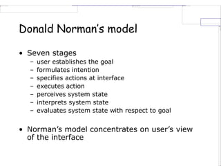 Donald Norman’s model
• Seven stages
– user establishes the goal
– formulates intention
– specifies actions at interface
– executes action
– perceives system state
– interprets system state
– evaluates system state with respect to goal
• Norman’s model concentrates on user’s view
of the interface
 