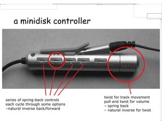 a minidisk controller
series of spring-back controls
each cycle through some options
–natural inverse back/forward
twist for track movement
pull and twist for volume
– spring back
– natural inverse for twist
 
