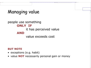 Managing value
people use something
ONLY IF
it has perceived value
AND
value exceeds cost
BUT NOTE
• exceptions (e.g. habit)
• value NOT necessarily personal gain or money
 