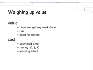 Weighing up value
value
• helps me get my work done
• fun
• good for others
cost
• download time
• money £, $, €
• learning effort
 