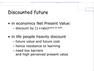 • in economics Net Present Value:
– discount by (1+rate)years to wait
• in life people heavily discount
– future value and future cost
– hence resistance to learning
– need low barriers
and high perceived present value
Discounted future
 