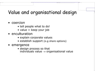 Value and organisational design
• coercion
• tell people what to do!
• value = keep your job
• enculturation
• explain corporate values
• establish support (e.g share options)
• emergence
• design process so that
individuals value  organisational value
 