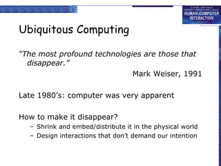 Ubiquitous Computing “ The most profound technologies are those that disappear.” Mark Weiser, 1991 Late 1980’s: computer was very apparent How to make it disappear? Shrink and embed/distribute it in the physical world Design interactions that don’t demand our intention 