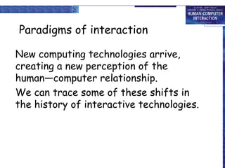 Paradigms of interaction New computing technologies arrive, creating a new perception of the  human—computer relationship. We can trace some of these shifts in the history of interactive technologies. 