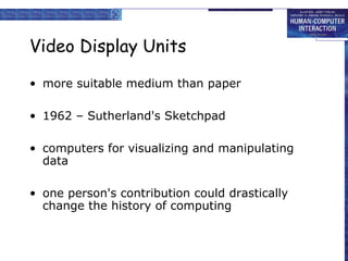 Video Display Units

• more suitable medium than paper

• 1962 – Sutherland's Sketchpad

• computers for visualizing and manipulating
  data

• one person's contribution could drastically
  change the history of computing
 