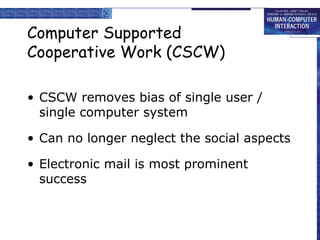Computer Supported
Cooperative Work (CSCW)

• CSCW removes bias of single user /
  single computer system

• Can no longer neglect the social aspects

• Electronic mail is most prominent
  success
 