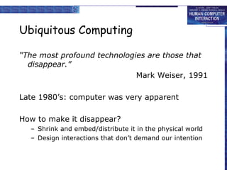 Ubiquitous Computing

“The most profound technologies are those that
  disappear.”
                             Mark Weiser, 1991

Late 1980’s: computer was very apparent

How to make it disappear?
  – Shrink and embed/distribute it in the physical world
  – Design interactions that don’t demand our intention
 