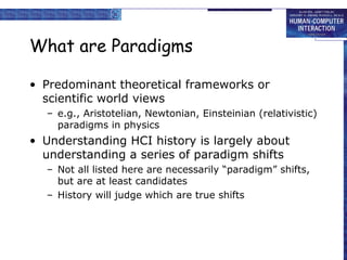 What are Paradigms

• Predominant theoretical frameworks or
  scientific world views
  – e.g., Aristotelian, Newtonian, Einsteinian (relativistic)
    paradigms in physics
• Understanding HCI history is largely about
  understanding a series of paradigm shifts
  – Not all listed here are necessarily “paradigm” shifts,
    but are at least candidates
  – History will judge which are true shifts
 
