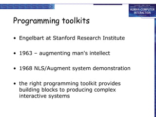Programming toolkits
• Engelbart at Stanford Research Institute
• 1963 – augmenting man's intellect
• 1968 NLS/Augment system demonstration
• the right programming toolkit provides
building blocks to producing complex
interactive systems

 