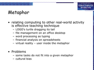Metaphor
• relating computing to other real-world activity
is effective teaching technique
–
–
–
–
–

LOGO's turtle dragging its tail
file management on an office desktop
word processing as typing
financial analysis on spreadsheets
virtual reality – user inside the metaphor

• Problems
– some tasks do not fit into a given metaphor
– cultural bias

 