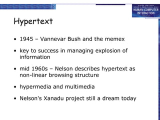 Hypertext
• 1945 – Vannevar Bush and the memex
• key to success in managing explosion of
information
• mid 1960s – Nelson describes hypertext as
non-linear browsing structure
• hypermedia and multimedia
• Nelson's Xanadu project still a dream today

 