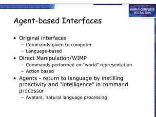 Agent-based Interfaces
• Original interfaces
– Commands given to computer
– Language-based

• Direct Manipulation/WIMP
– Commands performed on “world” representation
– Action based

• Agents - return to language by instilling
proactivity and “intelligence” in command
processor
– Avatars, natural language processing

 