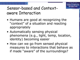Sensor-based and Contextaware Interaction
• Humans are good at recognizing the
“context” of a situation and reacting
appropriately
• Automatically sensing physical
phenomena (e.g., light, temp, location,
identity) becoming easier
• How can we go from sensed physical
measures to interactions that behave as
if made “aware” of the surroundings?

 