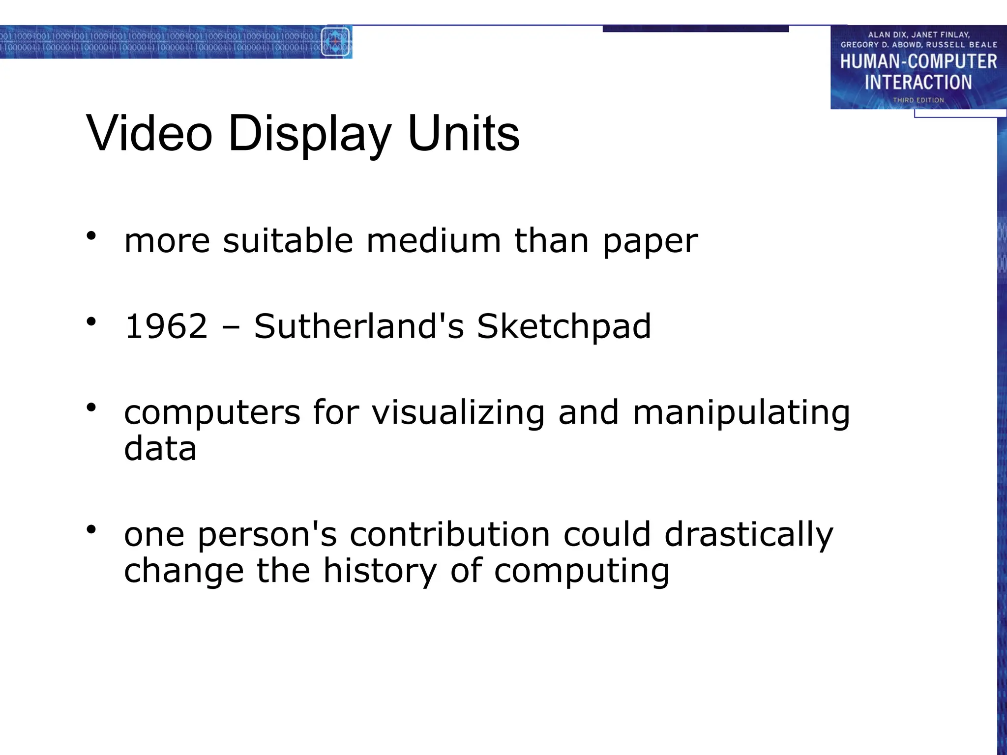 Video Display Units
• more suitable medium than paper
• 1962 – Sutherland's Sketchpad
• computers for visualizing and manipulating
data
• one person's contribution could drastically
change the history of computing
 