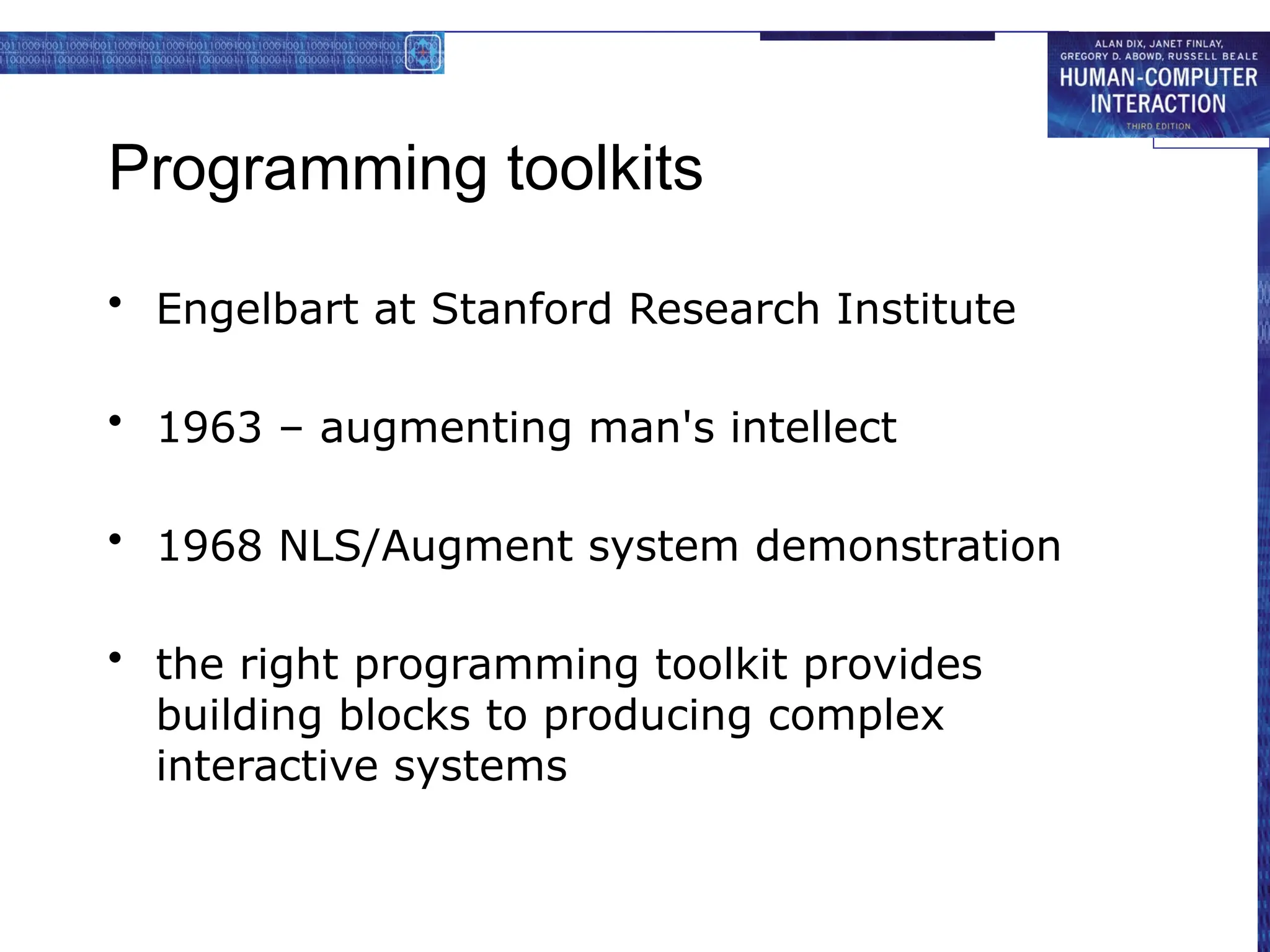 Programming toolkits
• Engelbart at Stanford Research Institute
• 1963 – augmenting man's intellect
• 1968 NLS/Augment system demonstration
• the right programming toolkit provides
building blocks to producing complex
interactive systems
 
