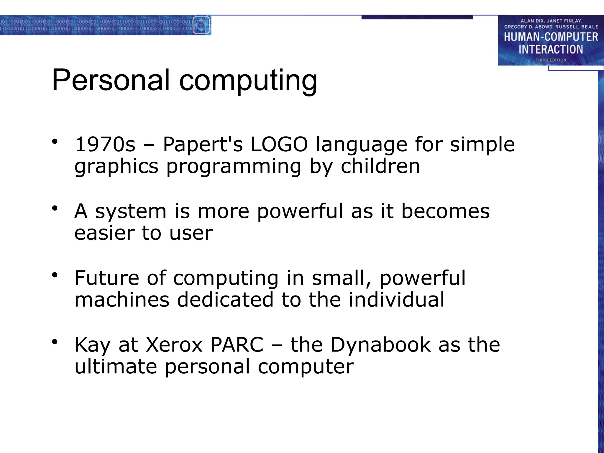 Personal computing
• 1970s – Papert's LOGO language for simple
graphics programming by children
• A system is more powerful as it becomes
easier to user
• Future of computing in small, powerful
machines dedicated to the individual
• Kay at Xerox PARC – the Dynabook as the
ultimate personal computer
 