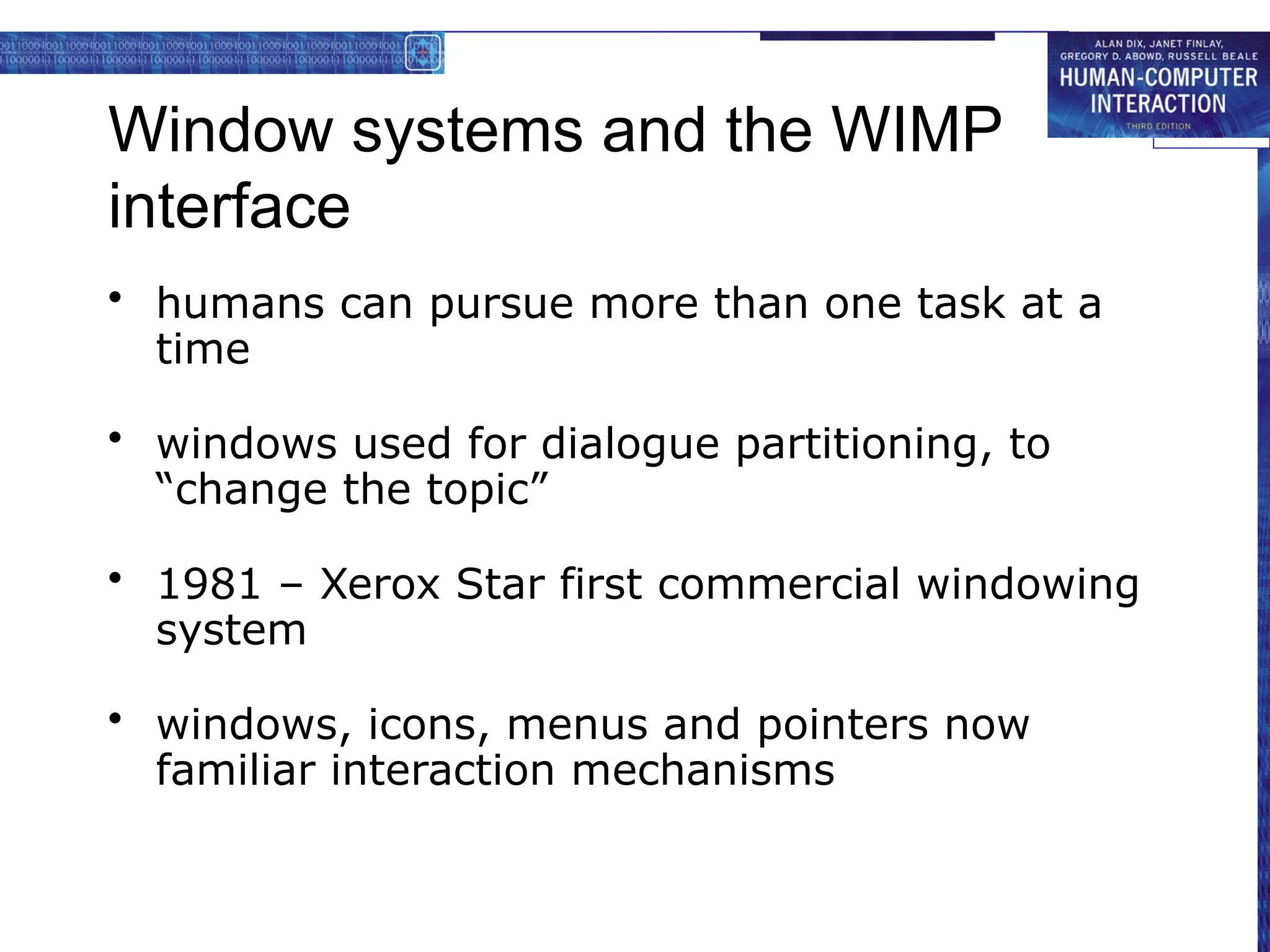 Window systems and the WIMP
interface
• humans can pursue more than one task at a
time
• windows used for dialogue partitioning, to
“change the topic”
• 1981 – Xerox Star first commercial windowing
system
• windows, icons, menus and pointers now
familiar interaction mechanisms
 