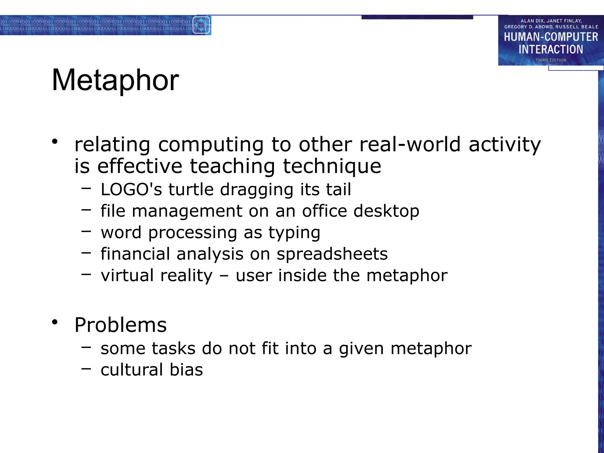 Metaphor
• relating computing to other real-world activity
is effective teaching technique
– LOGO's turtle dragging its tail
– file management on an office desktop
– word processing as typing
– financial analysis on spreadsheets
– virtual reality – user inside the metaphor
• Problems
– some tasks do not fit into a given metaphor
– cultural bias
 