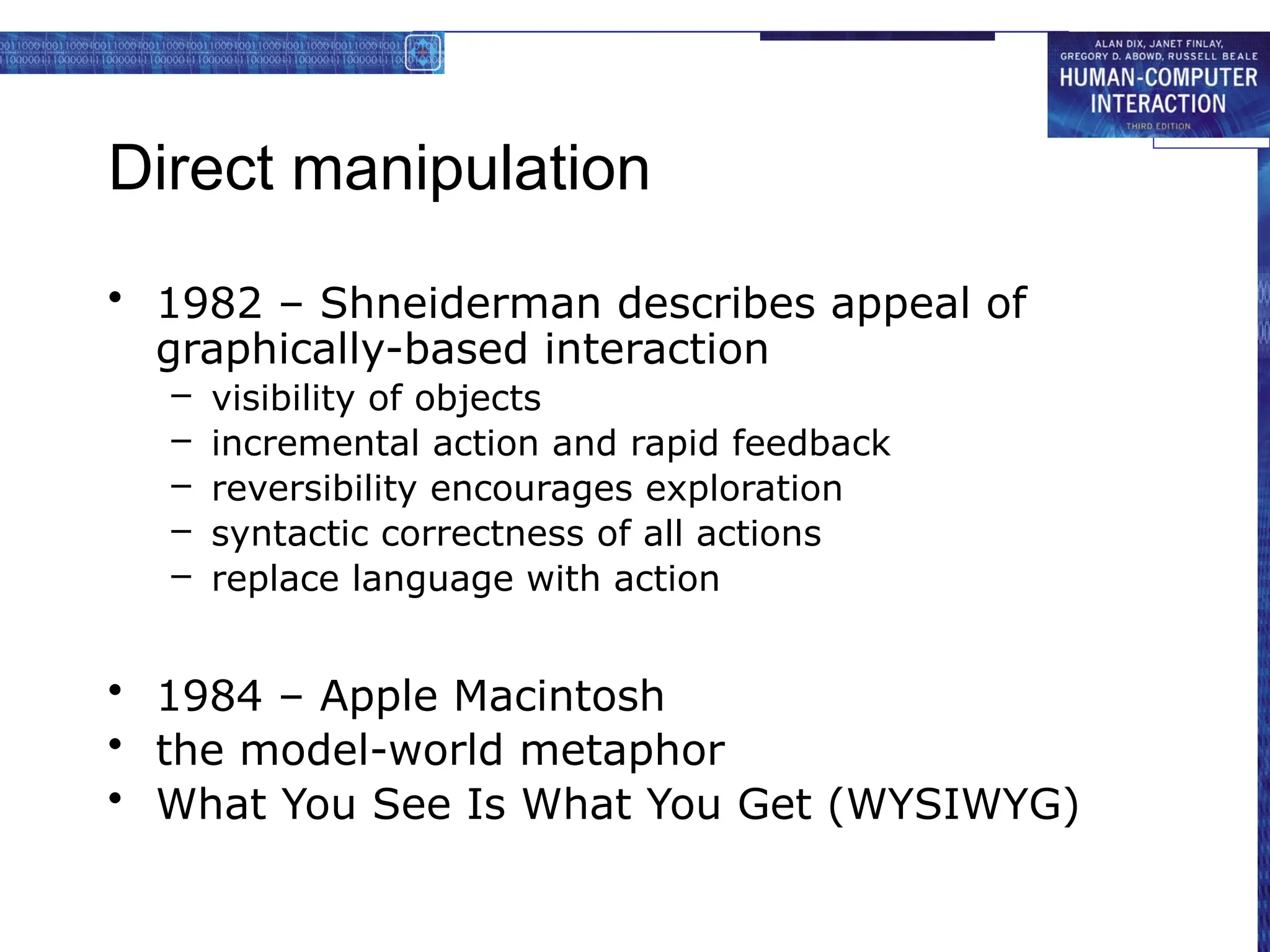 Direct manipulation
• 1982 – Shneiderman describes appeal of
graphically-based interaction
– visibility of objects
– incremental action and rapid feedback
– reversibility encourages exploration
– syntactic correctness of all actions
– replace language with action
• 1984 – Apple Macintosh
• the model-world metaphor
• What You See Is What You Get (WYSIWYG)
 