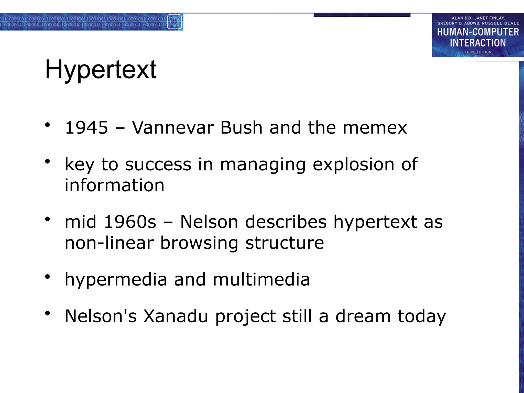Hypertext
• 1945 – Vannevar Bush and the memex
• key to success in managing explosion of
information
• mid 1960s – Nelson describes hypertext as
non-linear browsing structure
• hypermedia and multimedia
• Nelson's Xanadu project still a dream today
 