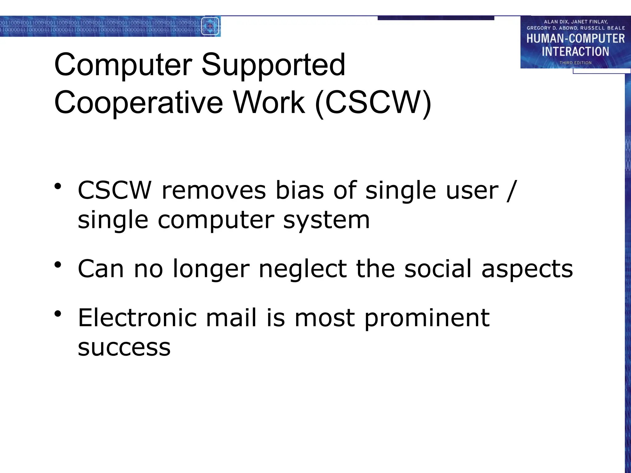 Computer Supported
Cooperative Work (CSCW)
• CSCW removes bias of single user /
single computer system
• Can no longer neglect the social aspects
• Electronic mail is most prominent
success
 