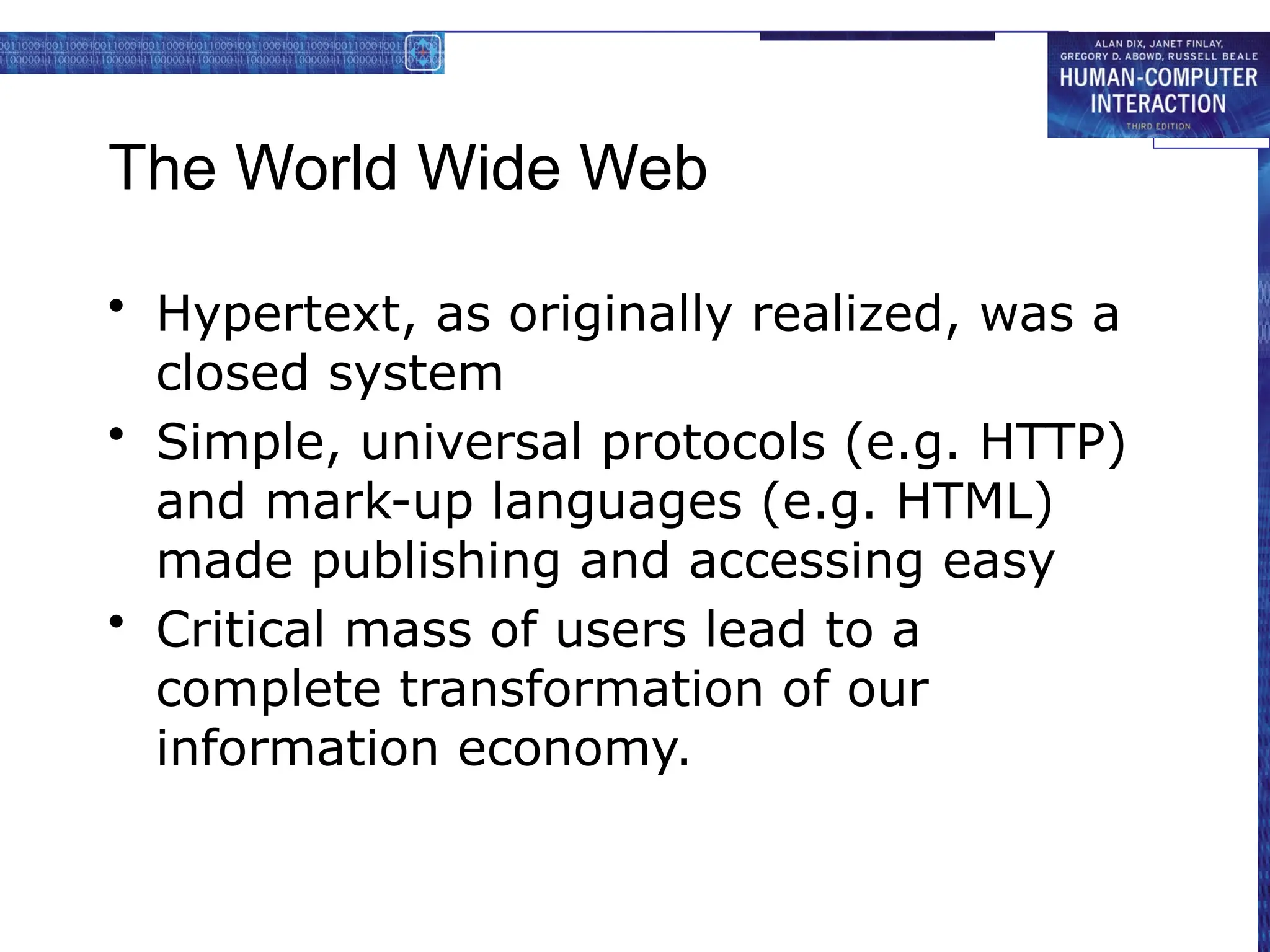 The World Wide Web
• Hypertext, as originally realized, was a
closed system
• Simple, universal protocols (e.g. HTTP)
and mark-up languages (e.g. HTML)
made publishing and accessing easy
• Critical mass of users lead to a
complete transformation of our
information economy.
 
