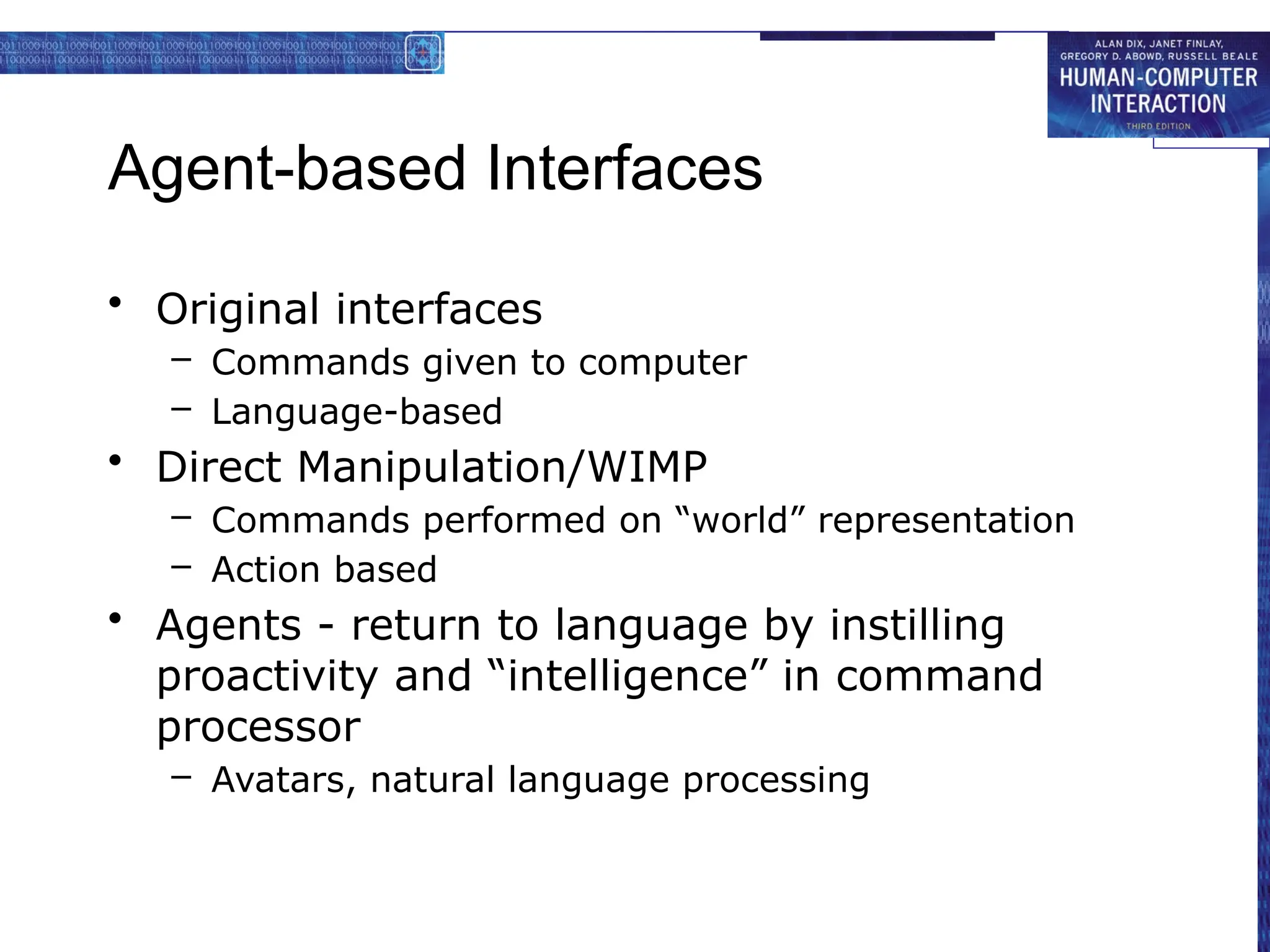 Agent-based Interfaces
• Original interfaces
– Commands given to computer
– Language-based
• Direct Manipulation/WIMP
– Commands performed on “world” representation
– Action based
• Agents - return to language by instilling
proactivity and “intelligence” in command
processor
– Avatars, natural language processing
 