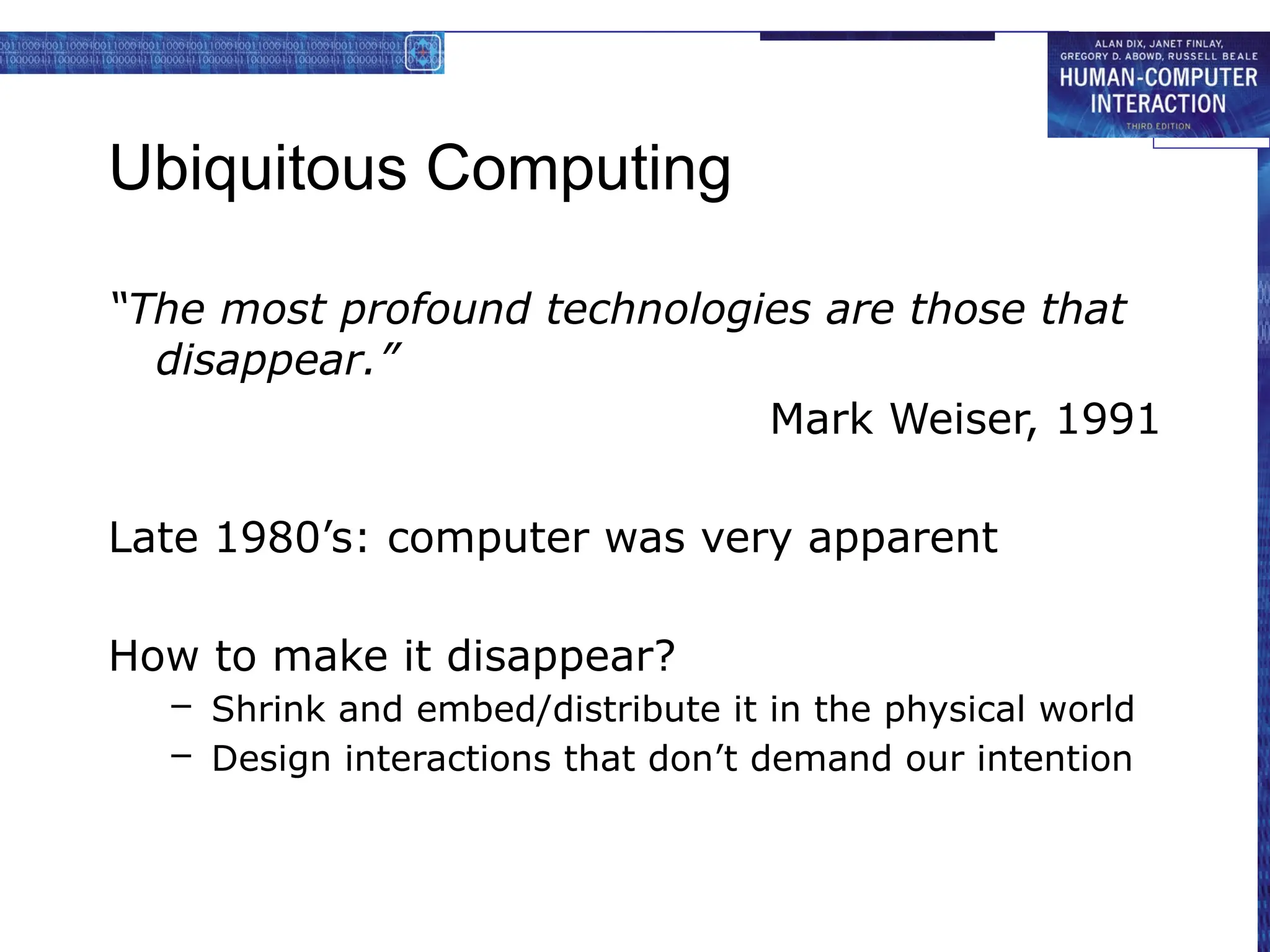 Ubiquitous Computing
“The most profound technologies are those that
disappear.”
Mark Weiser, 1991
Late 1980’s: computer was very apparent
How to make it disappear?
– Shrink and embed/distribute it in the physical world
– Design interactions that don’t demand our intention
 