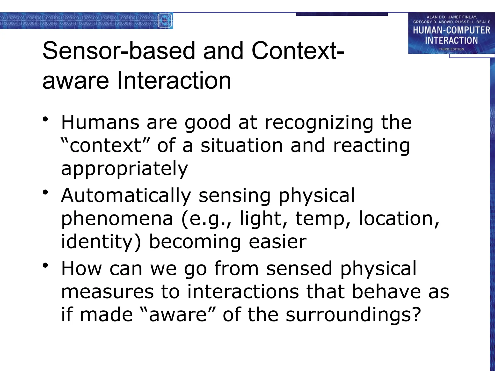 Sensor-based and Context-
aware Interaction
• Humans are good at recognizing the
“context” of a situation and reacting
appropriately
• Automatically sensing physical
phenomena (e.g., light, temp, location,
identity) becoming easier
• How can we go from sensed physical
measures to interactions that behave as
if made “aware” of the surroundings?
 