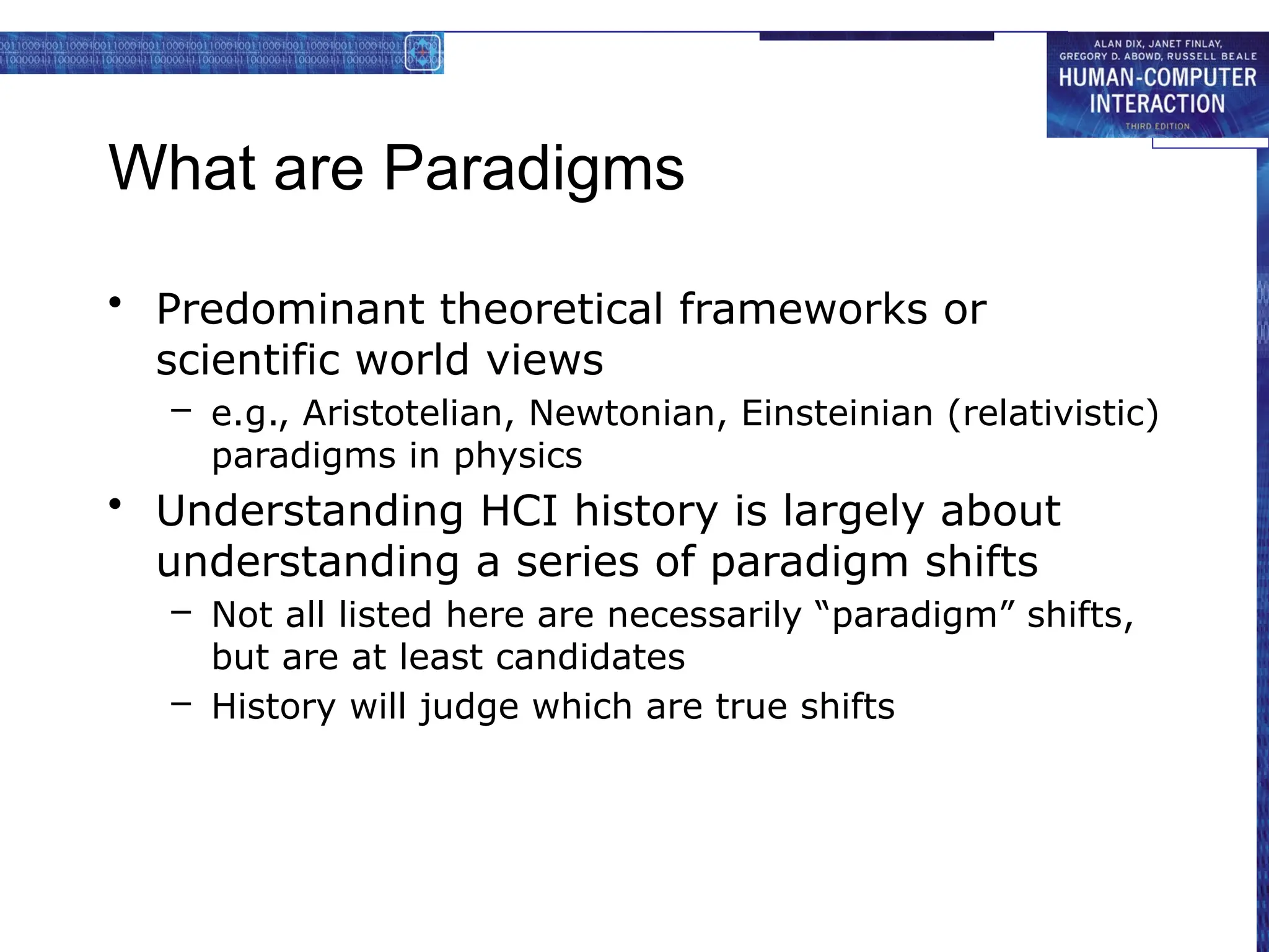 What are Paradigms
• Predominant theoretical frameworks or
scientific world views
– e.g., Aristotelian, Newtonian, Einsteinian (relativistic)
paradigms in physics
• Understanding HCI history is largely about
understanding a series of paradigm shifts
– Not all listed here are necessarily “paradigm” shifts,
but are at least candidates
– History will judge which are true shifts
 