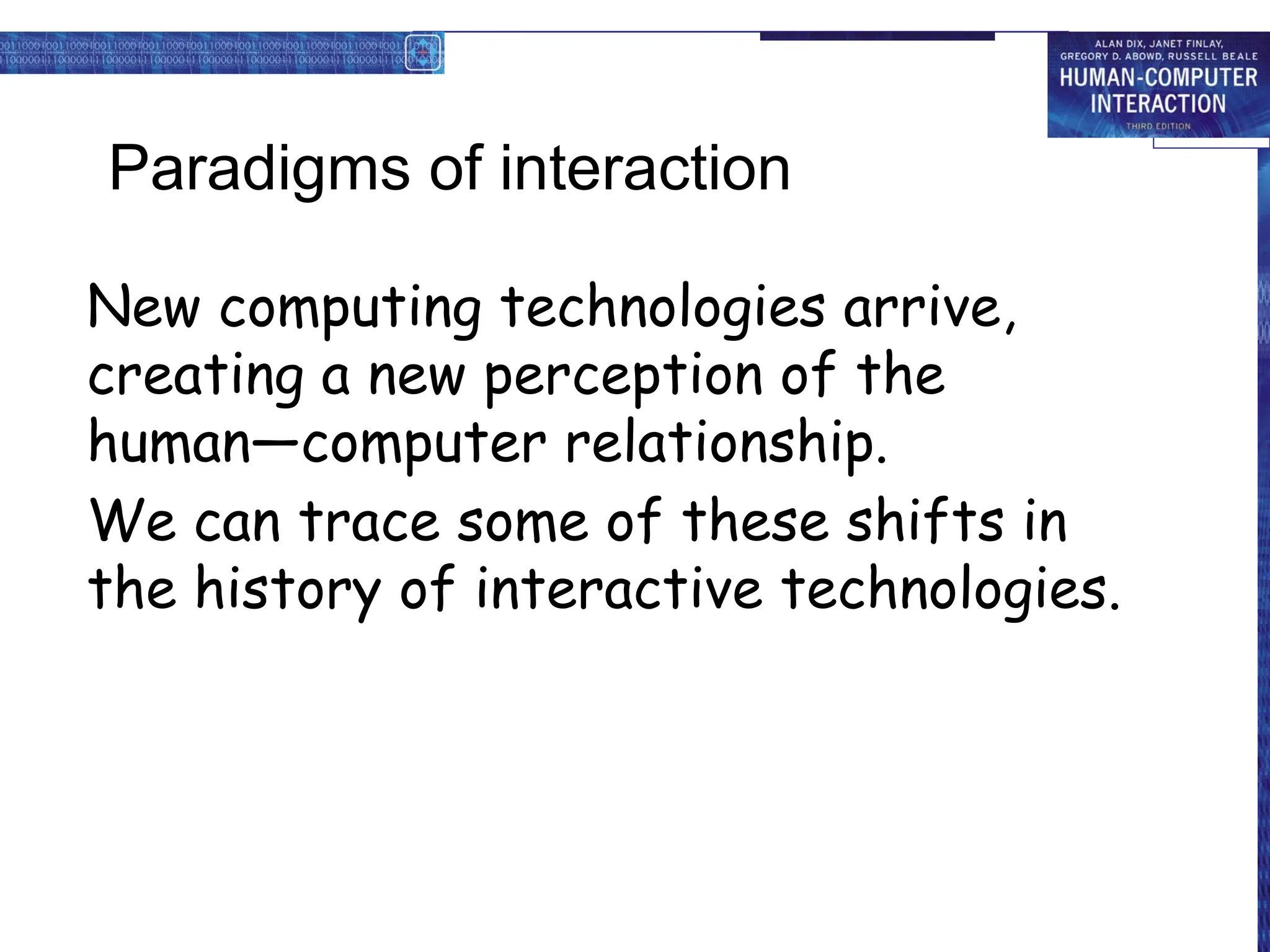 Paradigms of interaction
New computing technologies arrive,
creating a new perception of the
human—computer relationship.
We can trace some of these shifts in
the history of interactive technologies.
 