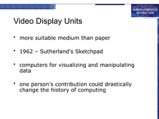 Video Display Units
• more suitable medium than paper
• 1962 – Sutherland's Sketchpad
• computers for visualizing and manipulating
data
• one person's contribution could drastically
change the history of computing
 