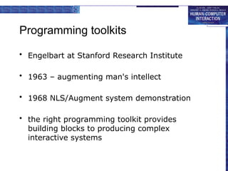 Programming toolkits
• Engelbart at Stanford Research Institute
• 1963 – augmenting man's intellect
• 1968 NLS/Augment system demonstration
• the right programming toolkit provides
building blocks to producing complex
interactive systems
 