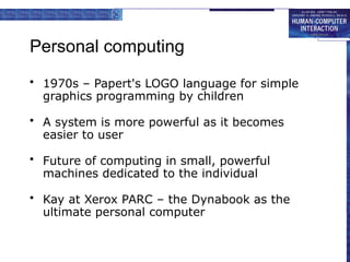 Personal computing
• 1970s – Papert's LOGO language for simple
graphics programming by children
• A system is more powerful as it becomes
easier to user
• Future of computing in small, powerful
machines dedicated to the individual
• Kay at Xerox PARC – the Dynabook as the
ultimate personal computer
 