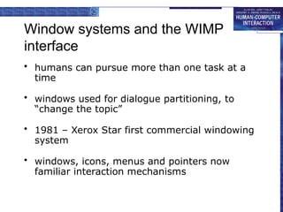 Window systems and the WIMP
interface
• humans can pursue more than one task at a
time
• windows used for dialogue partitioning, to
“change the topic”
• 1981 – Xerox Star first commercial windowing
system
• windows, icons, menus and pointers now
familiar interaction mechanisms
 