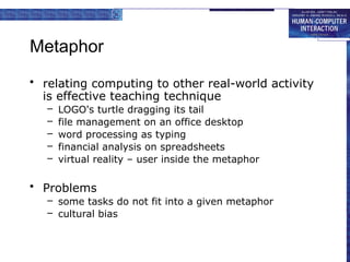 Metaphor
• relating computing to other real-world activity
is effective teaching technique
– LOGO's turtle dragging its tail
– file management on an office desktop
– word processing as typing
– financial analysis on spreadsheets
– virtual reality – user inside the metaphor
• Problems
– some tasks do not fit into a given metaphor
– cultural bias
 