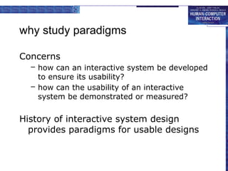 why study paradigms
Concerns
– how can an interactive system be developed
to ensure its usability?
– how can the usability of an interactive
system be demonstrated or measured?
History of interactive system design
provides paradigms for usable designs
 