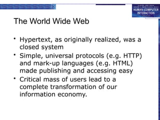 The World Wide Web
• Hypertext, as originally realized, was a
closed system
• Simple, universal protocols (e.g. HTTP)
and mark-up languages (e.g. HTML)
made publishing and accessing easy
• Critical mass of users lead to a
complete transformation of our
information economy.
 