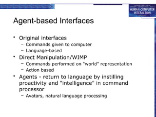 Agent-based Interfaces
• Original interfaces
– Commands given to computer
– Language-based
• Direct Manipulation/WIMP
– Commands performed on “world” representation
– Action based
• Agents - return to language by instilling
proactivity and “intelligence” in command
processor
– Avatars, natural language processing
 