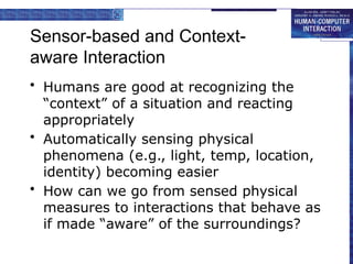 Sensor-based and Context-
aware Interaction
• Humans are good at recognizing the
“context” of a situation and reacting
appropriately
• Automatically sensing physical
phenomena (e.g., light, temp, location,
identity) becoming easier
• How can we go from sensed physical
measures to interactions that behave as
if made “aware” of the surroundings?
 