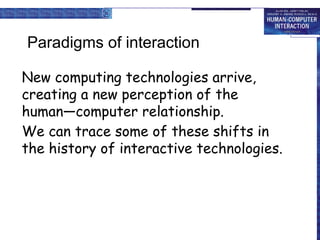 Paradigms of interaction
New computing technologies arrive,
creating a new perception of the
human—computer relationship.
We can trace some of these shifts in
the history of interactive technologies.
 