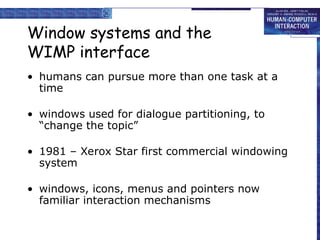 Window systems and the
WIMP interface
• humans can pursue more than one task at a
time
• windows used for dialogue partitioning, to
“change the topic”
• 1981 – Xerox Star first commercial windowing
system
• windows, icons, menus and pointers now
familiar interaction mechanisms
 