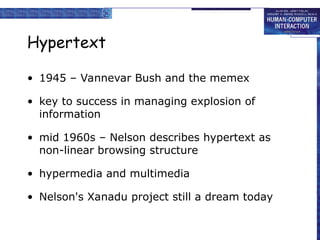 Hypertext
• 1945 – Vannevar Bush and the memex
• key to success in managing explosion of
information
• mid 1960s – Nelson describes hypertext as
non-linear browsing structure
• hypermedia and multimedia
• Nelson's Xanadu project still a dream today
 