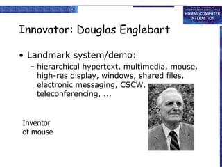 Innovator: Douglas Englebart Landmark system/demo: hierarchical hypertext, multimedia, mouse, high-res display, windows, shared files, electronic messaging, CSCW, teleconferencing, ... Inventor  of mouse 