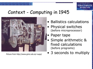 Context - Computing in 1945 Ballistics calculations Physical switches  (before microprocessor) Paper tape  Simple arithmetic & fixed calculations  (before programs) 3 seconds to multiply Picture from http://www.gmcc.ab.ca/~supy/ 