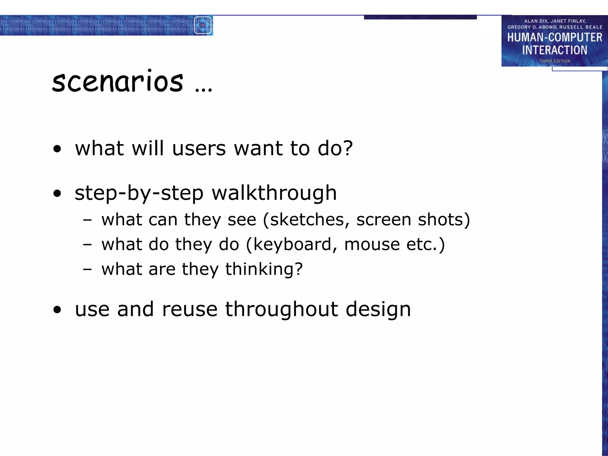 scenarios … what will users want to do? step-by-step walkthrough what can they see (sketches, screen shots) what do they do (keyboard, mouse etc.) what are they thinking? use and reuse throughout design 